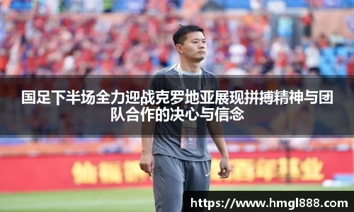 红果体育国足下半场全力迎战克罗地亚展现拼搏精神与团队合作的决心与信念